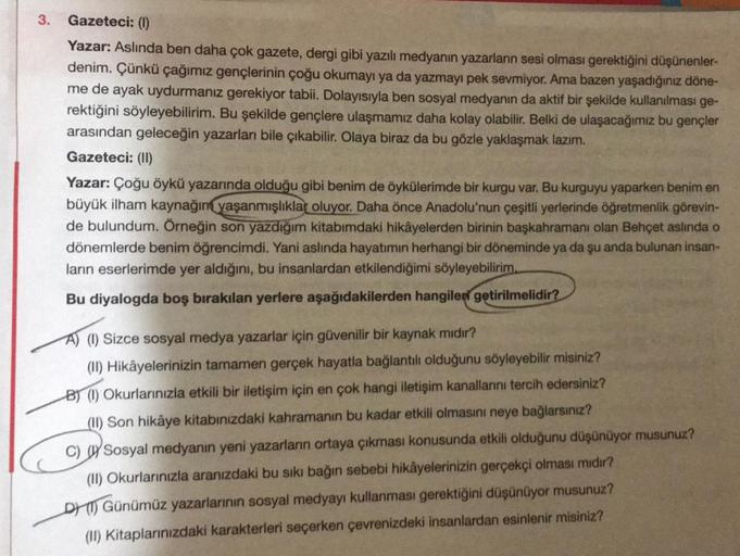 3. Gazeteci: (1)
Yazar: Aslında ben daha çok gazete, dergi gibi yazılı medyanın yazarların sesi olması gerektiğini düşünenler-
denim. Çünkü çağımız gençlerinin çoğu okumayı ya da yazmayı pek sevmiyor. Ama bazen yaşadığınız döne-
me de ayak uydurmanız gerek