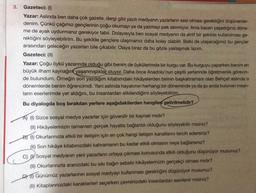 3. Gazeteci: (1)
Yazar: Aslında ben daha çok gazete, dergi gibi yazılı medyanın yazarların sesi olması gerektiğini düşünenler-
denim. Çünkü çağımız gençlerinin çoğu okumayı ya da yazmayı pek sevmiyor. Ama bazen yaşadığınız döne-
me de ayak uydurmanız gerekiyor tabii. Dolayısıyla ben sosyal medyanın da aktif bir şekilde kullanılması ge-
rektiğini söyleyebilirim. Bu şekilde gençlere ulaşmamız daha kolay olabilir. Belki de ulaşacağımız bu gençler
arasından geleceğin yazarları bile çıkabilir. Olaya biraz da bu gözle yaklaşmak lazım.
Gazeteci: (II)
Yazar: Çoğu öykü yazarında olduğu gibi benim de öykülerimde bir kurgu var. Bu kurguyu yaparken benim en
büyük ilham kaynağın yaşanmışlıklar oluyor. Daha önce Anadolu'nun çeşitli yerlerinde öğretmenlik görevin-
de bulundum. Örneğin son yazdığım kitabımdaki hikâyelerden birinin başkahramanı olan Behçet aslında o
dönemlerde benim öğrencimdi. i aslında hayatımın herhangi bir döneminde ya da şu anda bulunan insan-
ların eserlerimde yer aldığını, bu insanlardan etkilendiğimi söyleyebilirim..
Bu diyalogda boş bırakılan yerlere aşağıdakilerden hangileri getirilmelidir?
A) (1) Sizce sosyal medya yazarlar için güvenilir bir kaynak mıdır?
(II) Hikâyelerinizin tamamen gerçek hayatla bağlantılı olduğunu söyleyebilir misiniz?
B) (1) Okurlarınızla etkili bir iletişim için en çok hangi iletişim kanallarını tercih edersiniz?
(II) Son hikâye kitabınızdaki kahramanın bu kadar etkili olmasını neye bağlarsınız?
C) Sosyal medyanın yeni yazarların ortaya çıkması konusunda etkili olduğunu düşünüyor musunuz?
(II) Okurlarınızla aranızdaki bu sıkı bağın sebebi hikâyelerinizin gerçekçi olması mıdır?
D) (1) Günümüz yazarlarının sosyal medyayı kullanması gerektiğini düşünüyor musunuz?
(II) Kitaplarınızdaki karakterleri seçerken çevrenizdeki insanlardan esinlenir misiniz?