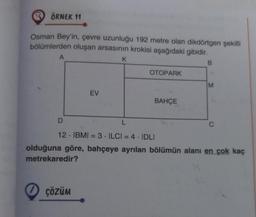 ÖRNEK 11
Osman Bey'in, çevre uzunluğu 192 metre olan dikdörtgen şekilli
bölümlerden oluşan arsasının krokisi aşağıdaki gibidir.
A
EV
ÇÖZÜM
K
OTOPARK
BAHÇE
B
M
D
L
12 IBMI = 3 ILCI = 4 IDLI
olduğuna göre, bahçeye ayrılan bölümün alanı en çok kaç
metrekaredir?
C