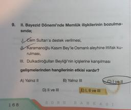 9.
II. Bayezid Dönemi'nde Memlûk ilişkilerinin bozulma-
sında;
168
1. Cem Sultan'a destek verilmesi,
Karamanoğlu Kasım Bey'le Osmanlı aleyhine ittifak ku-
rulması,
III. Dulkadiroğulları Beyliği'nin içişlerine karışılması
gelişmelerinden hangilerinin etkisi vardır?
A) Yalnız II
D) II ve III
B) Yalnız III
E) I, II ve III
C) I ve II
SORU BANKASI