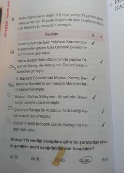 BESEN YAYINLARI
8.
Metin Öğretmenin doğru (D) veya yanlış (Y) yanıtını gerek-
tiren ve her biri 10 puan değerinde olan sorularına öğren-
cisi Hüseyin şu cevapları vermiştir.
İfadeler
Kırım'ın fethiyle İpek Yolu'nun Karadeniz'in
kuzeyinden geçen kolu Osmanlı Devleti'nin
kontrolüne geçmiştir.
Yavuz Sultan Selim Dönemi'nde yapılan Ot-
lukbeli Savaşı ile Akkoyunlu Devleti yıkılma
sürecine girmiştir.
II. Bayezid Dönemi'nde Modon, Koron, İne-✔
bahtı ve Navarin'in alınmasıyla Mora'nın fet-
hi tamamlanmıştır.
Kanuni Sultan Süleyman ilk seferini Avus- ✔
turya üzerine düzenlemiştir.
Çaldıran Savaşı ile Anadolu Türk birliği ke-
sin olarak kurulmuştur.
Kıbrıs'ın fethi İnebahtı Deniz Savaşı'na ne-
den olmuştur.
D Y
Hüseyin'in verdiği cevaplara göre bu sorulardan alma-
si gereken puan aşağıdakilerden hangisidir?
A) 20
B) 30
C) 40
D50
E) 60
KA