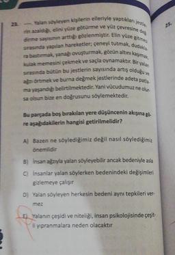 Yalan söyleyen kişilerin elleriyle yaptıkları jestle.
rin azaldığı, elini yüze götürme ve yüz çevresine değ-
girme sayısının arttığı gözlenmiştir. Elin yüze gitmesi
srasında yapılan hareketler; çeneyi tutmak, dudakla-
ra bastırmak, yanağı ovuşturmak, gözün altını kaşımak,
kulak memesini çekmek ve saçla oynamaktır. Bir yalan
sırasında bütün bu jestlerin sayısında artış olduğu v
ağzı örtmek ve burna değmek jestlerinde adeta patla
ma yaşandığı belirtilmektedir. Yani vücudumuz
sa olsun bize en doğrusunu söylemektedir.
ne olur-
Bu parçada boş bırakılan yere düşüncenin akışına gö-
re aşağıdakilerin hangisi getirilmelidir?
A) Bazen ne söylediğimiz değil nasıl söylediğimiz
önemlidir
B) Insan ağzıyla yalan söyleyebilir ancak bedeniyle asla
C) İnsanlar yalan söylerken bedenindeki değişimleri
gizlemeye çalışır
D) Yalan söyleyen herkesin bedeni aynı tepkileri ver-
mez
E) Yalanın çeşidi ve niteliği, insan psikolojisinde çeşit-
li yıpranmalara neden olacaktır
25.