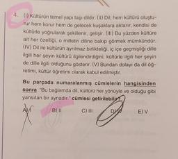 4. (1) Kültürün temel yapı taşı dildir. (II) Dil, hem kültürü oluştu-
rur hem korur hem de gelecek kuşaklara aktarır, kendisi de
kültürle yoğrularak şekillenir, gelişir. (III) Bu yüzden kültüre
ait her özelliği, o milletin diline bakıp görmek mümkündür.
(IV) Dil ile kültürün ayrılmaz birlikteliği, iç içe geçmişliği dille
ilgili her şeyin kültürü ilgilendirdiğini, kültürle ilgili her şeyin
de dille ilgili olduğunu gösterir. (V) Bundan dolayı da dil öğ-
retimi, kültür öğretimi olarak kabul edilmiştir.
Bu parçada numaralanmış cümlelerin hangisinden
sonra "Bu bağlamda dil, kültürü her yönüyle ve olduğu gibi
yansıtan bir aynadır." cümlesi getirilebilir?
B) II
J
DV
A)
C) III
E) V