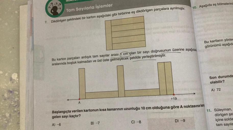 2:2
MA
Tam Sayılarla İşlemler
7. Dikdörtgen şeklindeki bir karton aşağıdaki gibi birbirine eş dikdörtgen parçalara ayrılmıştır.
A
cm olan bir sayı doğrusunun üzerine aşağıdaki
Bu karton parçaları ardışık tam sayılar arası
aralarında boşluk kalmadan ve üst 