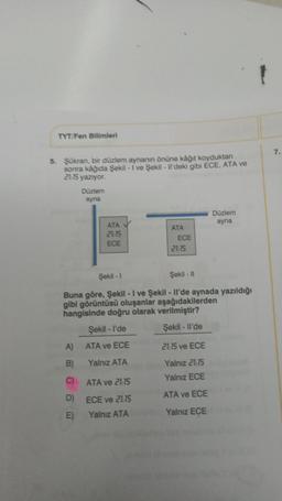 TYT/Fen Bilimleri
5. Şükran, bir düzlem aynanın önüne kâğıt koyduktan
sonra kağıda Şekil - I've Şekil - Il'deki gibi ECE, ATA ve
21:15 yazıyor.
Düzlem
ayna
A)
B)
C)
D)
E)
ATA
21:15
ECE
ATA
ECE
21:15
Şekil - 1
Şekil - 11
Buna göre, Şekil - I ve Şekil - Il'de aynada yazıldığı
gibi görüntüsü oluşanlar aşağıdakilerden
hangisinde doğru olarak verilmiştir?
Şekil -l'de
Şekil - Il'de
ATA ve ECE
Yalnız ATA
ATA ve 21:15
ECE ve 21:15
Yalnız ATA
Düzlem
ayna
21:15 ve ECE
Yalnız 21:15
Yalnız ECE
ATA ve ECE
Yalnız ECE
7.