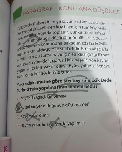 2B
PARAGRAF-KONU ANA DÜŞÜNCE
Ecik Dede Türbesi Alibeyli köyüne iki km uzaklıkta-
dır. Her yıl düzenlenen köy hayrı için tüm köy halkı
ve davetliler burada toplanır. Çünkü türbe sahibi-
nin bir eren olduğu düşünülür. Yenilir, içilir, dualar
edilir. Mezarın 
