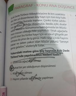 2B
PARAGRAF-KONU ANA DÜŞÜNCE
Ecik Dede Türbesi Alibeyli köyüne iki km uzaklıkta-
dır. Her yıl düzenlenen köy hayrı için tüm köy halkı
ve davetliler burada toplanır. Çünkü türbe sahibi-
nin bir eren olduğu düşünülür. Yenilir, içilir, dualar
edilir. Mezarın konumuna baktığımızda bir Müslü-
man mezarı olduğu bile şüphelidir. Etrafı ağaçlarla
çevrili olan bu türbe hayır için en ideal gölgelik yer
olmasa da yine de iş görür. Halk neşe içinde hayrını
yapar ve zaten yakın olan köyün yolunu "Seneye
gene gelelim." sözleriyle tutar.
Yukarıdaki metne göre köy hayrının Ecik Dede
Türbesi'nde yapılmasının nedeni nedir?
A) Etrafında ağaçların olması
Kutsal bir yer olduğunun düşünülmesi
C) Köye yakın olması
D) Hayrın yıllardır aynı yerde yapılması
3.
