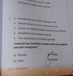 4.
●
●
Inden anlayan bağlar
No söyler şu dağa çoban çeşmesi
Genelde tek olay anlatılır, kişi sayısı azdır.
Kahramanların bir yönü üzerinde durulur.
Zaman ve mekânın anlatımında ayrıntıya girilmez.
Genellikle kısa cümleler kullanılır.
.
• Türk edebiyatına Tanzimat'la girmiştir.
Yukarıda bazı özellikleri verilen metin türü aşağıda-
kilerden hangisidir?
A) Roman
C) Fabl
SORU BANKASI
B) Hikâye
D) Masal