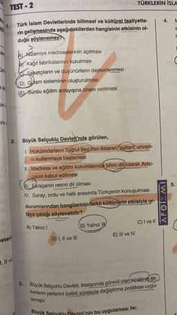 an
Türk
Si
ink
inie
TEST-2
2.
steril
1, II ve
Türk İslam Devletlerinde bilimsel ve kültürel faaliyetle-
rin gelişmesinde aşağıdakilerden hangisinin etkisinin ol-
duğu söylenemez?
Nizamiye medreselerinin açılması
BKağıt fabrikalarının kurulması
Sanatçıların ve düşünürlerin desteklenmesi
D) Gulam sisteminin oluşturulması
(E) Burslu eğitim anlayışına önem verilmesi
16v 11:3
10
Büyük Selçuklu Devleti'nde görülen,
1. Hükümdarların Tuğrul Bey'den itibaren "sultan" unvani-
ni kullanmaya başlaması
Farsçanın
Farsçanın
II. Medrese ve eğitim kurumlarında bilim dili olarak Arap-
canın kabul edilmesi.
TÜRKLERİN İSLA
II.
resmi dil olması
IV. Saray, ordu ve halk arasında Türkçenin konuşulması
D) I, II ve III
durumlarından hangilerinin farklı kültürlerin etkisiyle or-
taya çıktığı söylenebilir?
A) Yalnız I
B) Yalnız II
E) III ve IV
Büyük Selçuklu Devleti'nin bu uygulaması ile;
C) I ve II
3. Büyük Selçuklu Devleti, iktalarında görevli olan sipahi ve as-
kerlerin yerlerini belirli sürelerle değiştirme politikası uygu-
lamıştır.
4. L
S
APOIEMI
5.