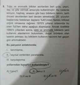 8. Tibbi ve aromatik bitkiler asırlardan beri gıda, çeşni,
ilaç ve şifa vermek amacıyla kullanılmıştır. Bu nedenle
kimyon, haşhaş, anason gibi bazı bitkilerin tarımı, tarih
öncesi devirlerden beri devam etmektedir. 20. yüzyılın
başlarında listelenen ilaçların %40'ından fazlası bitkisel
orijinli olmasına rağmen 1970'li yılların ortasında bu
oran %5'ten daha aşağıya düşmüştür. Ancak özellikle
1990'lı yıllardan sonra, tibbi ve aromatik bitkilerin yeni
kullanım alanlarının bulunması, doğal ürünlere olan
talebin artması; bu bitkilerin kullanım hacmini her geçen
gün artırmaktadır.
Bu parçanın anlatımında;
I. tanımlama,
II. sayısal verilerden yararlanma,
III. karşılaştırma
yollarından hangileri kullanılmıştır?
A) Yalnız
B) Yalnız II
D) II ve III
ve Ill
E) LAT
C) Ive II