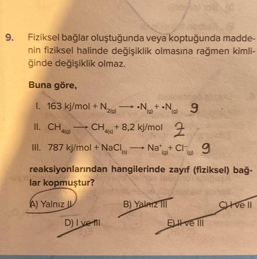 9.
Fiziksel bağlar oluştuğunda veya koptuğunda madde-
nin fiziksel halinde değişiklik olmasına rağmen kimli-
ğinde değişiklik olmaz.
Buna göre,
I. 163 kj/mol + N₂
2(g)
-
D) I ve til
(5) No
II. CH4(9)→ CH4(s) + 8,2 kj/mol
III. 787 kj/mol + NaCl
-
HODAM YOUN