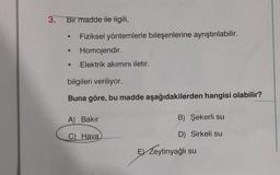 3. Bir madde ile ilgili,
Fiziksel yöntemlerle bileşenlerine ayrıştırılabilir.
Homojendir.
• Elektrik akımını iletir.
bilgileri veriliyor.
Buna göre, bu madde aşağıdakilerden hangisi olabilir?
A) Bakır
C)
Hava
B) Şekerli su
D) Sirkeli su
E Zeytinyağlı su