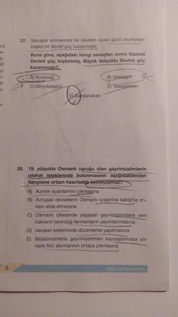 ra
e-
Ş-
illî
ur
7-
Bir
n
5
27. Savaşlar sonrasında bir devletin siyasi gücü zayıflarken
başka bir devlet güç kazanmıştır.
Buna göre, aşağıdaki hangi savaştan sonra Gazneli
Devleti güç kaybetmiş, Büyük Selçuklu Devleti güç
kazanmıştır?
A) Kösedağ
C) Miryokefalon.
Covog
E) Dandanakan
B) Malazgirt
D) Yassıçemen
28. 19. yüzyılda Osmanlı uyruğu olan gayrimüslimlerin
islahat isteklerinde bulunmasının aşağıdakilerden
hangisine ortam hazırladığı savunulamaz?
A) Azınlık isyanlarının çıkmasına
B) Avrupalı devletlerin Osmanlı içişlerine karışma im-
kanı elde etmesine
C) Osmanlı ülkesinde yaşayan gayrimüslimlere yeni
hakların tanındığı fermanların yayımlanmasına
D) Veraset sisteminde düzenleme yapılmasına
E) Müslümanlarla gayrimüslimleri kaynaştırmaya yö-
nelik fikir akımlarının ortaya çıkmasına
Diğer sayfaya geçiniz.