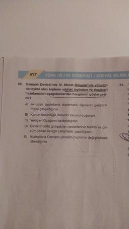 AYT
TÜRK DİLİ VE EDEBİYATI - SOSYAL BİLİMLE
29. Osmanlı Devleti'nde IV. Murat Dönemi'nde yönetim
deneyimi olan kişilerin ıslahat layihaları ve risaleleri
hazırlamaları aşağıdakilerden hangisinin göstergesi-
dir?
A) Avrupalı devletlerle diplomatik ilişkilerin geliştiril-
meye çalışıldığının
B) Kanun üstünlüğü ilkesinin savunulduğunun
C) Yeniçeri Ocağının kaldırıldığının
D) Devletin kötü gidişatının nedenlerinin tesbiti ve çö-
züm yolları ile ilgili çalışmalar yapıldığının
E) Islahatlarla Osmanlı yönetim biçiminin değiştirilmek
istendiğinin
31.
LL
r
C
r
F
C
E