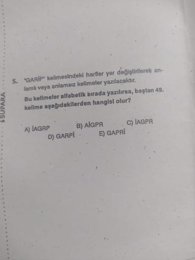 & SUPARA
5. *GARİP" kelimesindeki harfler yer değiştirilerek an-
lamlı veya anlamsız kelimeler yazılacaktır.
Bu kelimeler alfabetik sırada yazılırsa, baştan 49.
kelime aşağıdakilerden hangisi olur?
A) IAGRP
D) GARPİ
B) AIGPR
E) GAPRİ
C) IAGPR