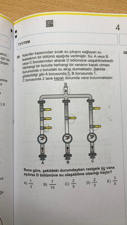 renci;
için bir
pışan
enine
ur.
E) 8
ka
ğu
TYT/TEM
29. Kalorifer kazanından sıcak su çıkışını sağlayan su
tesisatının bir bölümü aşağıda verilmiştir. Su; A veya B
veya C borularından akarak D bölümüne ulaşabilmektedir.
Herhangi bir boruda herhangi bir vananın kapalı olması
durumunda o borudaki su akışı durmaktadır. Şekilde
gösterildiği gibi A borusunda 3, B borusunda 1,
C borusunda 2 tane kapalı durumda vana bulunmaktadır.
ALLA
ESESER
A) ——
3
B)
CHELA
ENERI
7
10
K
A
B
Buna göre, şekildeki durumdayken rastgele üç vana
açılırsa D bölümüne su ulaşabilme olasılığı kaçtır?
2
c) -/-/-
C)
5
T
3
2
D) -/-/-
3
12
E)
4
3
30