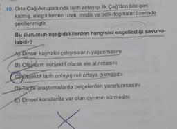 10. Orta Çağ Avrupa'sında tarih anlayışı İlk Çağ'dan bile geri
kalmış, eleştirilerden uzak, mistik ve belli dogmalar üzerinde
şekillenmiştir.
Bu durumun aşağıdakilerden hangisini engellediği savunu-
labilir?
A) Dinsel kaynaklı çatışmaların yaşanmasını
B) Olayların subjektif olarak ele alınmasını
CObjektif tarih anlayışının ortaya çıkmasını
D) Tarihi araştırmalarda belgelerden yararlanmasını
E) Dinsel konularda var olan ayrımın sürmesini
