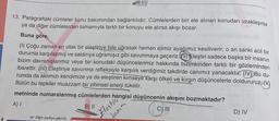 13. Paragraftaki cümleler konu bakımından bağlantılıdır. Cümlelerden biri ele alınan konudan uzaklaşırsa
ya da diğer cümlelerden tamamıyla farklı bir konuyu ele alırsa akışı bozar.
Buna göre,
(1) Çoğu zaman en ufak bir eleştiriye bile uğrasak hemen elimiz ayağımız kesiliverir, o an sanki acil bir
durumla karşılaşmış ve saldırıya uğramışız gibi savunmaya geçeriz.(1) Eleştiri sadece başka bir insanın
bizim davranışlarımız veya bir konudaki düşüncelerimiz hakkında bizimkinden farklı bir gözleminden
ibarettir. (III) Eleştiriye savunma refleksiyle karşılık verdiğimiz takdirde canımız yanacaktır. (IV)Bu du-
rumda da aklımızı kendimize ya da eleştiren kimseye karşı öfkeli ve kırgın düşüncelerle doldururuz.
Bütün bu tepkiler muazzam bir zihinsel enerji tüketir.
metninde numaralanmış cümlelerden hangisi düşüncenin akışını bozmaktadır?
A) I
B) II
C) III
Diğer sayfaya geçiniz.
500 VITO
tanım
Festiva
D) IV