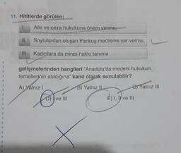 1
11. Hititlerde görülen;
1.
II.
Aile ve ceza hukukuna önem verme,
Soylulardan oluşan Pankuş meclisine yer verme,
III. Kadınlara da miras hakkı tanıma
gelişmelerinden hangileri "Anadolu'da medeni hukukun
temellerinin atıldığına" kanıt olarak sunulabilir?
B) Yalnız II
A) Yalnız I
C
D) ve III
C) Yalnız III
E) I, II ve III
