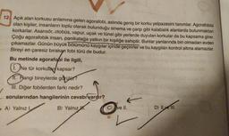 12. Açık alan korkusu anlamına gelen agorafobi, aslında geniş bir korku yelpazesini tanımlar. Agorafobisi
olan kişiler, insanların toplu olarak bulunduğu sinema ve çarşı gibi kalabalık alanlarda bulunmaktan
korkarlar. Asansör, otobüs, vapur, uçak ve tünel gibi yerlerde duyulan korkular da bu kapsama girer.
Çoğu agorafobik insan, panikatağa yatkın bir kişiliğe sahiptir. Bunlar yanlarında biri olmadan evden
çıkamazlar. Günün büyük bölümünü kaygılar içinde geçirirler ve bu kaygıları kontrol altına alamazlar.
Bireyi en çaresiz bırakan fobi türü de budur.
Bu metinde agorafobi ile ilgili,
Ne tür korkular kapsar?
1. Hangi bireylerde görülür?
III. Diğer fobilerden farkı nedir?
sorularından hangilerinin cevabı vardır?
A) Yalnız I.
B) Yalnız .
4.
C) ve II.
D) Il ve II.