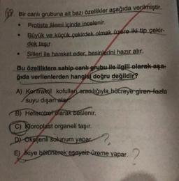 Bir canlı grubuna ait bazı özellikler aşağıda verilmiştir.
Protista âlemi içinde incelenir.
• Büyük ve küçük çekirdek olmak üzere iki tip çekir-
dek taşır.
Silleri ile hareket eder, besinlerini hazır alır.
Bu özelliklere sahip canlı grubu ile ilgili olarak-aşa-
ğıda verilenlerden hangisi doğru değildir?
A) Kontraktil kofulları aracılığıyla hücreye giren fazla
suyu dışarratar
B) Heteratref olarak beslenir.
C) Kloroplast organeli taşır.
D) Oksijenli solunum yapar.
E) ikiye bölünerek eşeysiz üreme yapar.
2