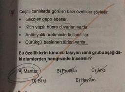 Çeşitli canlılarda görülen bazı özellikler şöyledir:
• Glikojen depo ederler.
Kitin yapılı hücre duvarları vardır.
. Antibiyotik üretiminde kullanılırlar.
Çürükçül beslenen türleri vardır.
Bu özelliklerin tümünü taşıyan canlı grubu aşağıda-
ki alemlerden hangisinde incelenir?
A) Mantar
D) Bitki
B) Protista
C) Arke
E) Hayvan