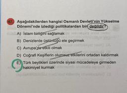 47. Aşağıdakilerden hangisi Osmanlı Devleti'nin Yükselme
Dönemi'nde izlediği politikalardan biri değildir?
adabA) Islam birliğini sağlamak
B) Denizlerde üstünüğü ele geçirmek
een
C) Avrupa'da etkili olmak
vid (A
vil Bloup
met
D) Coğrafi Keşiflerin olumsuz etkilerini ortadan kaldırmak
nobion nipiervein
E) Türk beylikleri üzerinde siyasi mücadeleye girmeden
hakimiyet kurmak usn
umel (C
evidst
zoet milenby holebesrlec (2
