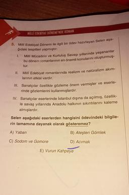 MİLLÎ EDEBİYAT DÖNEMİ'NDE ROMAN
5. Millî Edebiyat Dönemi ile ilgili bir ödev hazırlayan Selen aşa-
ğıdaki tespitleri yapmıştır:
1.
II.
Millî Mücadele ve Kurtuluş Savaşı yıllarında yaşananlar
bu dönem romanlarının en önemli konularını oluşturmuş-
tur.
Millî Edebiyat romanlarında realizm ve natüralizm akım-
larının etkisi vardır.
III. Sanatçılar özellikle gözleme önem vermişler ve eserle-
rinde gözlemlerini kullanmışlardır.
IV. Sanatçılar eserlerinde İstanbul dışına da açılmış, özellik-
le savaş yıllarında Anadolu halkının sıkıntılarını kaleme
almışlardır.
Selen aşağıdaki eserlerden hangisini ödevindeki bilgile-
rin tamamına dayanak olarak gösteremez?
A) Yaban
B) Ateşten Gömlek
C) Sodom ve Gomore
D) Acımak
E) Vurun Kahpeye