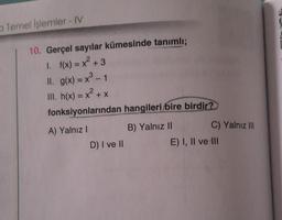 a Temel İşlemler - IV
10. Gerçel sayılar kümesinde tanımlı;
1. f(x) = x² + 3
ll. g(x) = x³ - 1
III. h(x) = x² + x
fonksiyonlarından hangileri bire birdir?
A) Yalnız I
D) I ve II
B) Yalnız II
C) Yalnız III
E) I, II ve III
