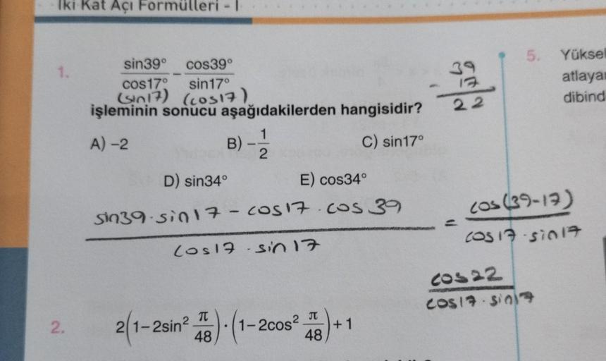 Iki Kat Açı Formülleri -1
1.
2.
sin39° cos39°
cos17°
sin17⁰
(sin 17) (cos17)
işleminin sonucu aşağıdakilerden hangisidir?
A) -2
B)
3) - 1/12
C) sin17°
D) sin34°
E) cos34°
sin39-sin 17 - Cos 17.cos 39
Los 17-sin 17
T
2 π
2(1-2sin² )-(1 1-2cos² +1
48
48
39
1