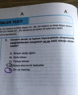 A
İMLER TESTİ
5), Din Kültürü ve Ahlak Bilgisi (16-20), Din Kültürü ve Ahlak Bilgisi dersini
mlar için Felsefe (21-25) alanlarına ait toplam 25 adet soru vardır.
smına işaretleyiniz.
3.
A
Osmanlı devlet ve toplum hiyerarşisinin oluşumunda
aşağıdakilerden hangisinin en az etkili olduğu söyle-
nebilir?
A) Bireyin aldığı eğitim
B) Etnik köken
C) Türkçe bilmek
D) Sosyo-ekonomik faaliyetler
Din ve mezhep