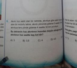 olan
600
çün-
Einin
500
6. Akıntı hızı sabit olan bir nehirde, akıntıya göre sabit hızla yo Yaşlı bir adam 10
alan bir motorlu tekne, akıntı yönünde giderse 5 saatte 70 km
akıntıya ters yönde giderse 4 saatte 32 km yol alıyor.
Bu teknenin hızı akıntının hızından büyük olduğuna gore Buna göre, yaşlı
kaç km yürümüş
A) 7.5
akıntının hızı saatte kaç km'dir?
A) 3
B) 3,5
C) 4
D) 4,5
E
Bu adam her 30 da
da kalmaktadır.
B