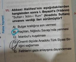 e
Palme Yayınevi
11. Abbasi Halifesi'nin aşağıdakilerden
hangisinden sonra I. Beyazıt'a (Yıldırım)
"Sultan-ı İklim-i Rum" (Anadolu Sultanı)
unvanını verdiği ileri sürülmüştür?
A) Bulgar krallığına son vermesi
B) Haçlıları, Niğbolu Savaşı'nda yenmesi
C) İstanbul'u kuşatması
e
D) Önemli ölçüde Anadolu Türk Siyasi Bir-
liğini sağlaması
E) Fetihlerini gaza anlayışına dayandırması
#