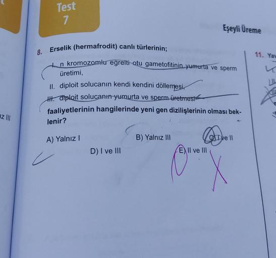 uz |||
8.
Test
7
Erselik (hermafrodit) canlı türlerinin;
n kromozomlu eğrelti otu gametofitinin yumurta ve sperm
üretimi,
II. diploit solucanın kendi kendini döllemesi,
H. diploit solucanın yumurta ve sperm üretmest
faaliyetlerinin hangilerinde yeni gen di