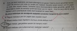 Evet, çok farklı nedenlerle, çok fazla kullandığımız bir gerçek. Fakat bu durum gerçekliğin kendisi
midir? Bu sorunun çok kolay bir cevabı yok maalesef. Gerçekle sanalın karışımı yeni bir yaşam
ve varlık alanı sosyal medya. Tamamen sanal diyemeyeceğimiz kadar gerçekliği, gerçek diye-
meyeceğimiz kadar da sanallığı içinde barındıran yeni bir mecrâ... Ama her şeye rağmen gerçek
ilişkilerin yerini tutamayacak kadar zayıf karakterli bir yaşam alanı...
Bu parça bütünüyle ele alındığında aşağıdaki sorulardan hangisine bir yanıt olabilir?
A) Sosyal medyaya yeni bir yaşam alanı diyebilir miyiz?
B) Sosyal medya insan ilişkilerini olumsuz yönde etkiliyor mu?
C) Sosyal medya, gerçeklikle sanalın bir karışımı mıdır?
D) Sosyal medyayı çok kullanmamızın nedenleri nelerdir?
5.
C