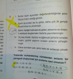 Isin-
yapı-
uyor.
-li ve
lar-
_dığı
98'i
daki
da
en-
aat-
da
wor.
isi
VI
5.
1. Bunlar biçim açısından değerlendirildiğinde şairin
ölçüye önem verdiği görülür.
II. İçerik açısından ise bu şiirler, daha çok ilk gençlik
duyarlılıklarına yönelmiştir.
III. Şairin, kişiliğini belli eden ilk şiirleri, dönemin en önem-
li edebiyat dergilerinden Varlık'ta yayımlanmıştır.
IV. Üç beş dizelik, ölçüsüz ve eğlenceli şiirlerle sıradan
insanı, günlük yaşamın sıradan anlarını şiirleştir-
miştir.
mig V. Daha sonraları şair, şiirini farklı bir anlayışa yönelt-
miştir.
Yukarıda numaralanmış cümlelerden anlamlı bir
paragraf oluşturmak için sıralama nasıl olmalıdır?
A) III-I-II-V-IV
B) III-V-I-II-IV
C) I-II-III-IV-V
D) IV-1-V-III - 11
VE) IV-V-III-II-I (3