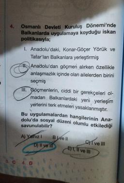 4. Osmanlı Devleti Kuruluş Dönemi'nde
Balkanlarda uygulamaya koyduğu iskan
politikasıyla;
I. Anadolu'daki, Konar-Göçer Yörük ve
Tatar'ları Balkanlara yerleştirmiş
Anadolu'dan göçmen alırken özellikle
anlaşmazlık içinde olan ailelerden birini
seçmiş
III. Göçmenlerin, ciddi bir gerekçeleri ol-
madan Balkanlardaki yeni yerleşim
yerlerini terk etmeleri yasaklanmıştır.
Bu uygulamalardan hangilerinin Ana-
dolu'da sosyal düzeni olumlu etkilediği
savunulabilir?
A) Yathiz I
4. D
B ve ll
D) Il ye lil
CI ve III
E) 1, II ve III