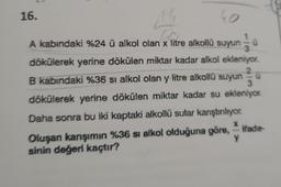 16.
F
40
A kabındaki %24 ü alkol olan x litre alkollü suyun 1/1/13 Ü
dökülerek yerine dökülen miktar kadar alkol ekleniyor.
B kabındaki %36 si alkol olan y litre alkollü suyun
2
3
dökülerek yerine dökülen miktar kadar su ekleniyor.
Daha sonra bu iki kaptaki alkollü sular kanştırılıyor.
Oluşan karışımın %36 si alkol olduğuna göre, ifade-
sinin değeri kaçtır?
X
y
u
