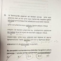 5. 18 Temmuz'da yaşanan sel felaketi sonrası içme suyu
yetersiz olan ya da içme suyu hatlarında meydana gelen
tahribat (yıkılıp bozulma) sebebiyle susuz kalan köylere
Lx
içme ve kullanma suyu sağlıyor (temin ediyor). Itfaiye
araçları ile köylere ulaştırılan su, probleminin çözümüne
bir nebze (kısa bir süre) de olsa katkı sağlıyor. İtfaiye
A2 355
|||
müdürlüğü, içme suyu yetersiz olan köylere alt yapılar
tamamlanana kadar günaşırı (sık sık) su taşımaya devam
IV
edeceklerinin de altını çizdi (vurguladı).
V
arasura, ganda bir us.
Bu parçadaki numaralanmış sözlerden hangisinin anlamı
parantez () içinde verilen açıklamaylaşmamaktadır?
AL
B)
D) IV
C) III
EV