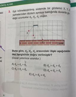GÖRÜŞ ALANI
daki
2: N
H
3. Eşit bölmelendirilmiş sistemde bir gözlemci X, Y, Z
noktalarından düzlem aynaya baktığında duvarda gör.
düğü uzunluklar d,, dy, d₂ oluyor.
X
¡Y
Buna göre, d,, d,, d₂ arasındaki ilişki aşağıdakiler.
den hangisinde doğru verilmiştir?
(Duvar yeterince uzundur.)
4
A) dx >d,> d₂
C) d₂>d, > dx
Duvar
B) dy > dx > d₂
D) dx = d₂ > dy
E) dx > d₂ = dy
channelsnys J sy X ninimelo leasblon 9,810g su
Sunulud inhelününöp nüüd nequio