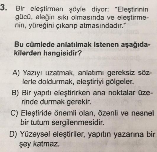 3. Bir eleştirmen şöyle diyor: "Eleştirinin
gücü, eleğin sıkı olmasında ve eleştirme-
nin, yüreğini çıkarıp atmasındadır."
Bu cümlede anlatılmak istenen aşağıda-
kilerden hangisidir?
A) Yazıyı uzatmak, anlatımı gereksiz söz-
lerle doldurmak, eleştiriyi göl