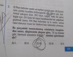 nin
3. (1) Bazı kelimler vardır ve harfleri içimizi ısıtır. (II) İçimizi
ısıtır çünkü incelikle örülmüşlerdir. (l) Bizim için, üze-
rimize yakışsın diye. (IV) Uzun, soğuk, belki de yalnız
kışlar için. (V) Uzak bir taşra kasabasında kar yağarken
giyilmek üzere. (VI) Bazı kelimeler iyi ki vardır; yoksa
nasıl dokunur insan bir ötekine bazı kelimeler olmazsa.
Bu parçadaki numaralanmış cümlelerin hangisin-
den sonra, düşüncenin akışına göre, "El işi hırkalar
gibi, hamarat annelerin ördüğü." cümlesi getirilmeli-
dir?
A) I.
B) II.
C) II.
D) IV.
E) V.
177