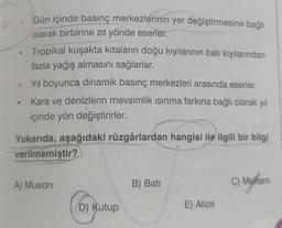 2.
Gün içinde basınç merkezlerinin yer değiştirmesine bağlı
olarak birbirine zıt yönde eserler.
Tropikal kuşakta kıtaların doğu kıyılarının batı kıyılarından
fazla yağış almasını sağlarlar.
Yıl boyunca dinamik basınç merkezleri arasında eserler.
Kara ve denizlerin mevsimlik ısınma farkına bağlı olarak yıl
içinde yön değiştirirler.
Yukarıda, aşağıdaki rüzgârlardan hangisi ile ilgili bir bilgi
verilmemiştir?
A) Muson
D) Kutup
B) Bati
E) Alize
C) Meltem