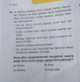8. Sınıf
52. Ali, Berkay, Egemen, Elvin, Güldal, Hafize, Hayrul-
lah, İbrahim ve İlhan gittikleri deniz lokantasında
deniz ürünlerinden midye, karides, yengeç sipa-
rişi vereceklerdir.
.
.
Her bir deniz ürününü sipariş veren üçer kişi
bulunmaktadır.
Hafize ve İlhan farklı deniz ürünleri siparişi ver-
miştir.
Berkay, Egemen, Elvin aynı deniz ürünlerini si-
pariş etmiştir.
• İbrahim yengeç sipariş etmiştir.
.
• Ali, Güldal ile aynı Hayrullah'tan farklı bir deniz
ürününün siparişini vermiştir.
Buna göre aşağıdakilerden hangisinin sipariş
ettiği deniz ürünü kesin olarak bilinmektedir?
A) Hafize
B) İlhan
C) Berkay
D) Hayrullah
5