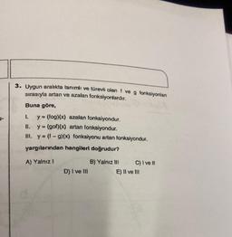 3. Uygun aralıkta tanımlı ve türevli olan f ve g fonksiyonlan
sırasıyla artan ve azalan fonksiyonlardır.
Buna göre,
y = (fog)(x) azalan fonksiyondur.
II.
y = (gof)(x) artan fonksiyondur.
III. y = (f-g)(x) fonksiyonu artan fonksiyondur.
yargılarından hangileri doğrudur?
A) Yalnız 1
D) I ve III
B) Yalnız III
C) I ve II
E) II ve III