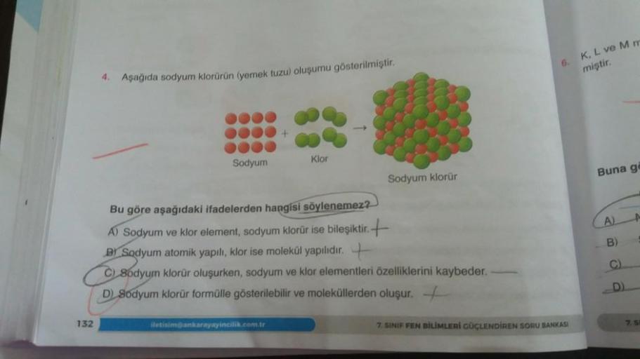 132
4.
Aşağıda sodyum klorürün (yemek tuzu) oluşumu gösterilmiştir.
Sodyum
+
iletisim@ankarayayincilik.com.tr
Klor
Sodyum klorür
Bu göre aşağıdaki ifadelerden hangisi söylenemez?
A) Sodyum ve klor element, sodyum klorür ise bileşiktir.
B) Sodyum atomik yap
