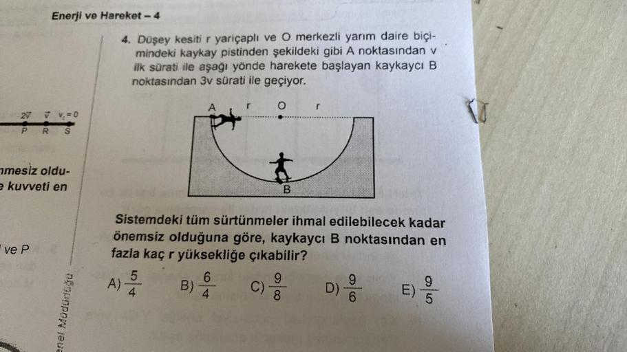 27
P
Enerji ve Hareket - 4
ve P
V V = 0
R
mesiz oldu-
e kuvveti en
SE
enel Müdürlüğü
4. Düşey kesiti r yariçaplı ve O merkezli yarım daire biçi-
mindeki kaykay pistinden şekildeki gibi A noktasından v
ilk sürati ile aşağı yönde harekete başlayan kaykaycı B