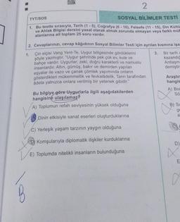 ORK
2
TYT/SOS
SOSYAL BİLİMLER TESTİ
1. Bu testte sırasıyla, Tarih (1-5), Coğrafya (6-10), Felsefe (11-15), Din Kültü
ve Ahlak Bilgisi dersini yasal olarak almak zorunda olmayan veya farklı müt
alanlarına ait toplam 25 soru vardır.
2. Cevaplarınızı, cevap kâğıdının Sosyal Bilimler Testi için ayrılan kısmına işa
Çin elçisi Vang Yent-Te, Uygur bölgesinde gördüklerini
şöyle yazmıştır. "Uygur şehrinde pek çok ev, kule ve
bahçe vardır. Uygurlar; zeki, doğru karakterli ve namuslu
insanlardır. Altın, gümüş, bakır ve demirden yapılan
eşyalar ile vazo ve çanak çömlek yapımında onların
gösterdikleri mükemmellik ve fevkalâdelik, Tanrı tarafından
adeta yalnızca onlara verilmiş bir yetenek gibidir."
1.
Bu bilgiye göre Uygurlarla ilgili aşağıdakilerden
hangisine ulaşılamaz?
A) Toplumun refah seviyesinin yüksek olduğuna
Dinin etkisiyle sanat eserleri oluşturduklarına
C) Yerleşik yaşam tarzının yaygın olduğuna
Komşularıyla diplomatik ilişkiler kurduklarına
E) Toplumda nitelikli insanların bulunduğuna
3. Bir tarih a
kazandığ
Antlaşm=
demiştir
Araştır
hangis
A) Bog
Sö
B) SL
ge
a
D)
4²
E
0