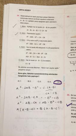 ORTA DÜZEY
24. Matematiksel bir ispat yapmaya çalışan Batuhan,
birbirinden farklı A ve B tam sayılarını kullanarak
A - B = C eşitliğini yazıp aşağıdaki işlem adımlarını
takip ediyor.
1. Adım: Eşitliğin her iki tarafını (A - B) ile çarpalım.
(A-B) (A-B) = C. (A - B)
2. Adım: Parantezleri açalım.
A2-2AB + B² = CA - CB
3. Adım: CA'yı sola ve B2 yi sağ tarafa atalım.
* Com
A2-2AB-CA = -B² - CB
4. Adım: Her iki tarafa AB ekleyerek A ve B parantezine
alalım.
A2-AB-CA = AB - B² - CB
A(A-B-C) = B(A-B-C)
5. Adım: Her iki tarafı (A-B-C) ile bölelim.
A = B
Bu adımlar sonunda Batuhan, "Bütün tam sayılar eşittir."
yargısına varıyor.
Buna göre, Batuhan numaralandırılmış adımlardan
hangisinde hata yapmıştır?
A) 1.
B) 2.
A 2-2AB
C) 3.
2
+ B² = C. (A-B)
D) 4.
A²-2AB-CA
CA CB
- 6² - CB
A
AB-CA = AB - B2 - CB
A (A-B-C) = 8 (A-B-C)
H
E)
KÖŞEBİLGİ Yayınları
25.
Yukarıd
olan 7r
Aynı an
göre, k
A) 16
X + 1
7
4x +
26. Bir lok.
lahma
pideni
Birlikte
lahma
pide y
Bu ail
yaptığ
A) 48