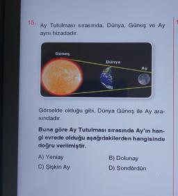 15.
Ay Tutulması sırasında, Dünya, Güneş ve Ay
aynı hizadadır.
Güneş
Dünya
Ay
Görselde olduğu gibi, Dünya Güneş ile Ay ara-
sındadır.
A) Yeniay
C) Şişkin Ay
Buna göre Ay Tutulması sırasında Ay'ın han-
gi evrede olduğu aşağıdakilerden hangisinde
doğru verilmiştir.
B) Dolunay
D) Sondördün